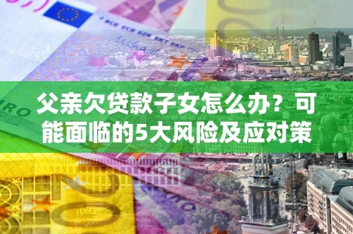 济南父亲欠贷款子女怎么办？可能面临的5大风险及应对策略