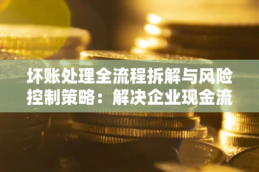 济南坏账处理全流程拆解与风险控制策略：解决企业现金流顽疾的实战指南