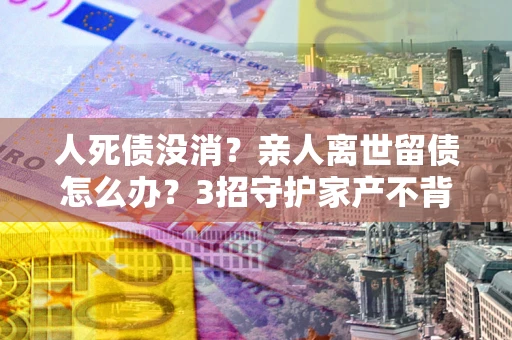 济南人死债没消？亲人离世留债怎么办？3招守护家产不背锅