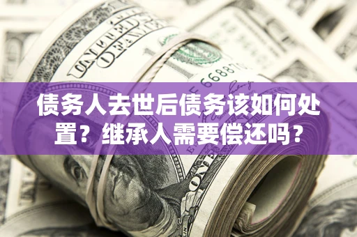 济南债务人去世后债务该如何处置？继承人需要偿还吗？
