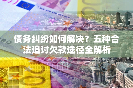 济南债务纠纷如何解决？五种合法追讨欠款途径全解析