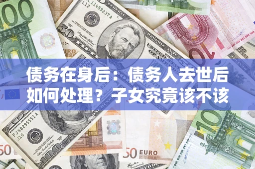 济南债务在身后：债务人去世后如何处理？子女究竟该不该还钱？