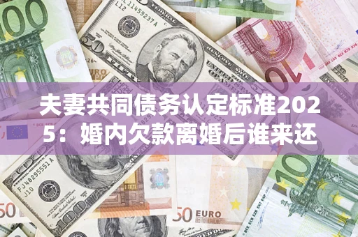 济南夫妻共同债务认定标准2025：婚内欠款离婚后谁来还？