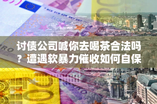 济南讨债公司喊你去喝茶合法吗？遭遇软暴力催收如何自保？