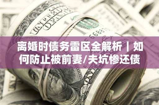 济南离婚时债务雷区全解析｜如何防止被前妻/夫坑惨还债？