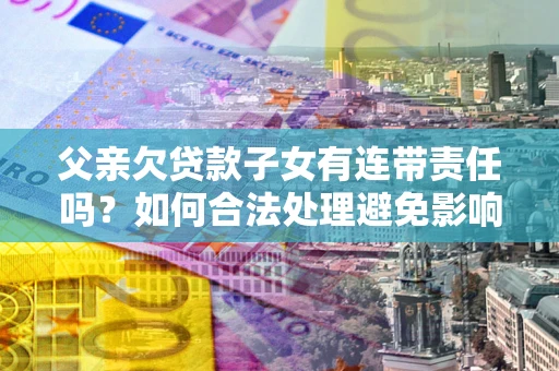 济南父亲欠贷款子女有连带责任吗？如何合法处理避免影响？